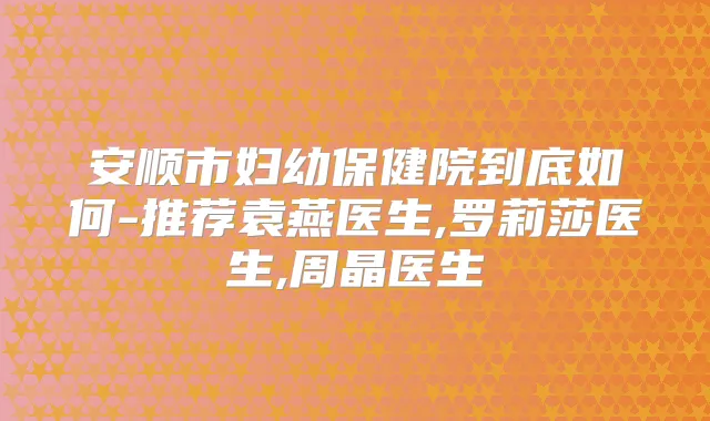 安顺市妇幼保健院到底如何-推荐袁燕医生,罗莉莎医生,周晶医生