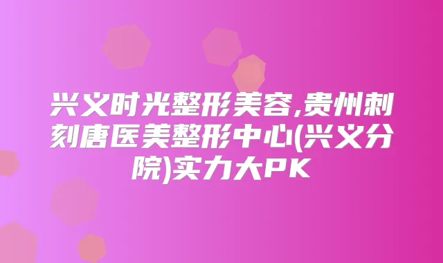 兴义时光整形美容,贵州刺刻唐医美整形中心(兴义分院)实力大PK