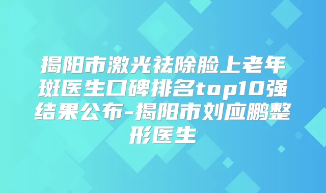 揭阳市激光祛除脸上老年斑医生口碑排名top10强结果公布-揭阳市刘应鹏整形医生