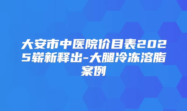 大安市中医院价目表2025崭新释出-大腿冷冻溶脂案例