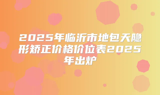 2025年临沂市地包天隐形矫正价格价位表2025年出炉