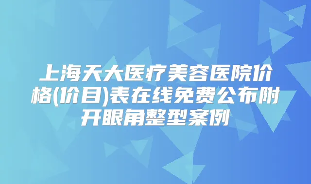 上海天大医疗美容医院价格(价目)表在线免费公布附开眼角整型案例