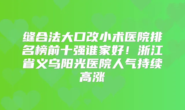 缝合法大口改小术医院排名榜前十强谁家好!浙江省义乌阳光医院人气持续高涨