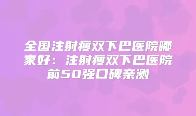 全国注射瘦双下巴医院哪家好:注射瘦双下巴医院前50强口碑亲测