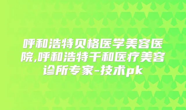 呼和浩特贝格医学美容医院,呼和浩特千和医疗美容诊所专家-技术pk