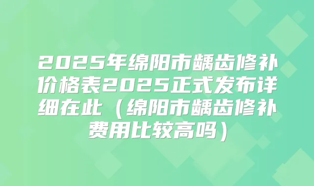 2025年绵阳市龋齿修补价格表2025正式发布详细在此(绵阳市龋齿修补费用比较高吗)