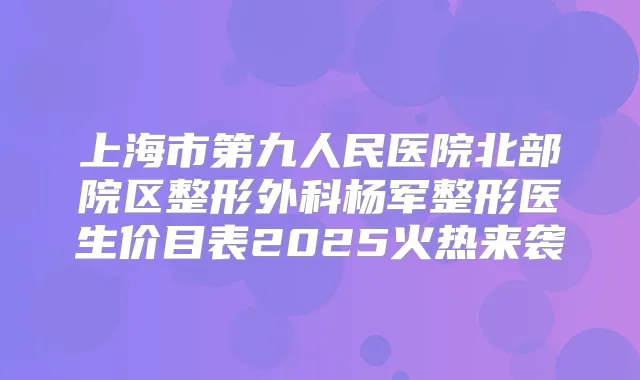 上海市第九人民医院北部院区整形外科杨军整形医生价目表2025火热来袭