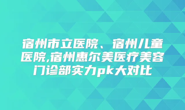 宿州市立医院、宿州儿童医院,宿州惠尔美医疗美容门诊部实力pk大对比