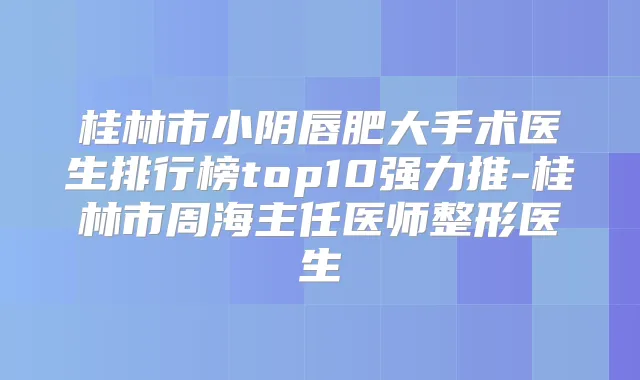 桂林市小阴唇肥大手术医生排行榜top10强力推-桂林市周海主任医师整形医生