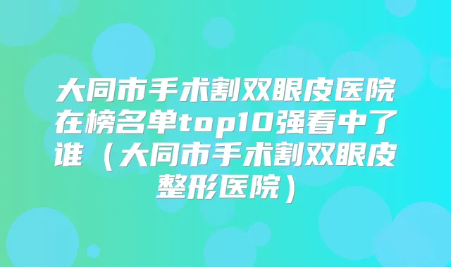 大同市手术割双眼皮医院在榜名单top10强看中了谁(大同市手术割双眼皮整形医院)
