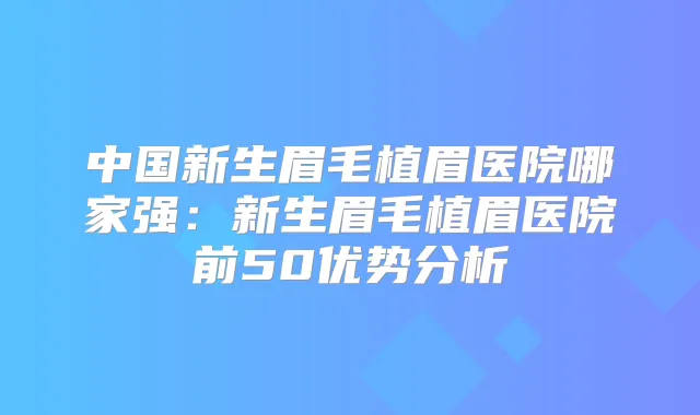 中国新生眉毛植眉医院哪家强:新生眉毛植眉医院前50优势分析