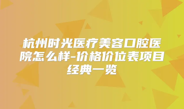 杭州时光医疗美容口腔医院怎么样-价格价位表项目经典一览