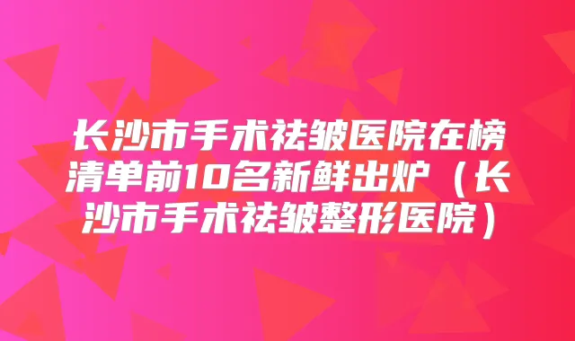 长沙市手术祛皱医院在榜清单前10名新鲜出炉（长沙市手术祛皱整形医院）