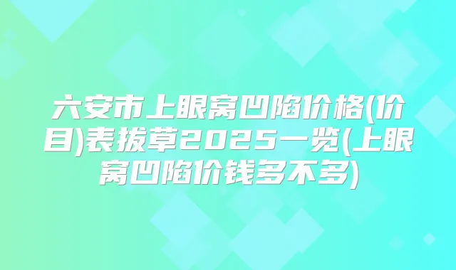 六安市上眼窝凹陷价格(价目)表拔草2025一览(上眼窝凹陷价钱多不多)