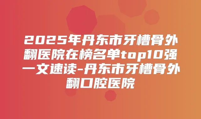 2025年丹东市牙槽骨外翻医院在榜名单top10强一文速读-丹东市牙槽骨外翻口腔医院