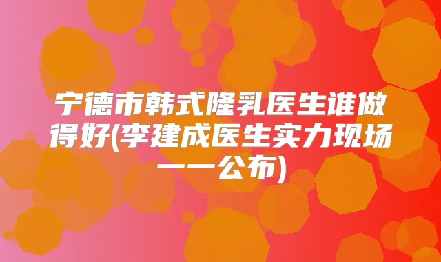 宁德市韩式隆乳医生谁做得好(李建成医生实力现场一一公布)