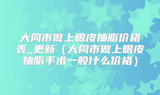 大同市做上眼皮抽脂价格表_更新(大同市做上眼皮抽脂手术一般什么价格)