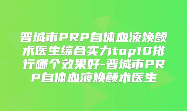 晋城市PRP自体血液焕颜术医生综合实力top10排行哪个效果好-晋城市PRP自体血液焕颜术医生