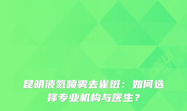昆明液氮喷雾去雀斑:如何选择专业机构与医生?