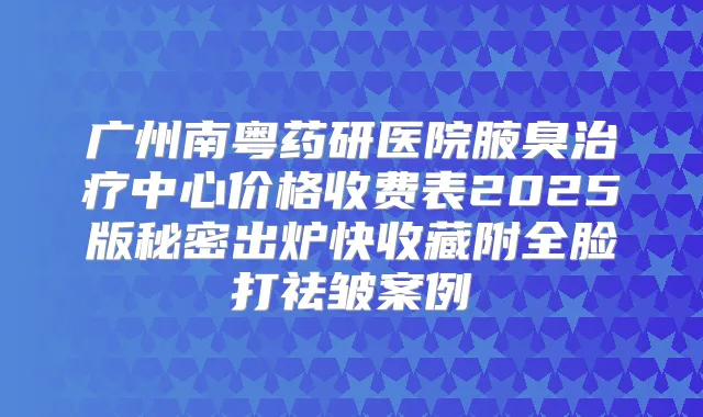 广州南粤药研医院腋臭中心价格收费表2025版秘密出炉快收藏附全脸打祛皱案例
