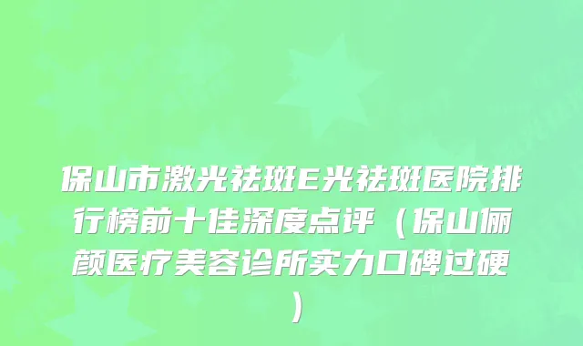 保山市激光祛斑E光祛斑医院排行榜前十佳深度点评(保山俪颜医疗美容诊所实力口碑过硬)