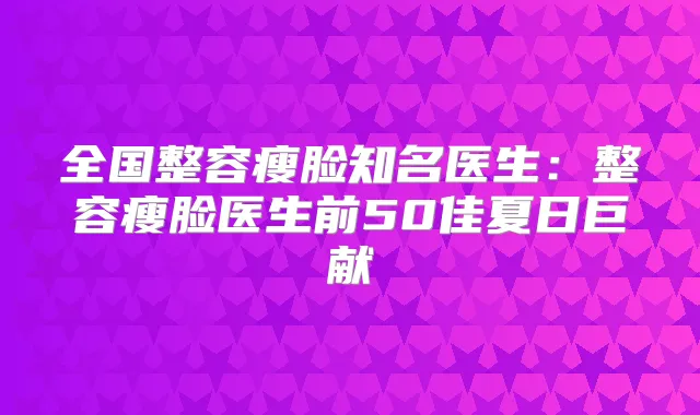 全国整容瘦脸知名医生：整容瘦脸医生前50佳夏日巨献