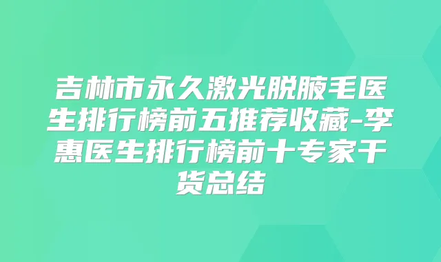 吉林市永久激光脱腋毛医生排行榜前五推荐收藏-李惠医生排行榜前十专家干货总结