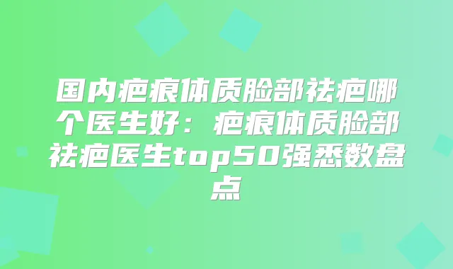 国内疤痕体质脸部祛疤哪个医生好:疤痕体质脸部祛疤医生top50强悉数盘点