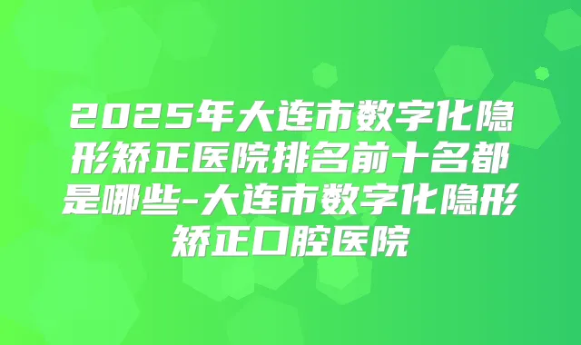 2025年大连市数字化隐形矫正医院排名前十名都是哪些-大连市数字化隐形矫正口腔医院