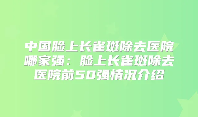 中国脸上长雀斑除去医院哪家强:脸上长雀斑除去医院前50强情况介绍