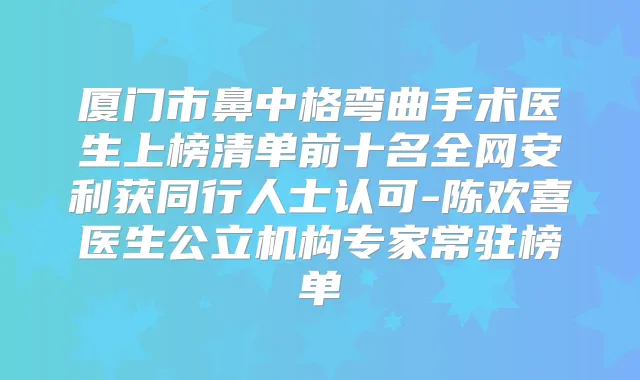 厦门市鼻中格弯曲手术医生上榜清单前十名全网安利获同行人士认可-陈欢喜医生公立机构专家常驻榜单