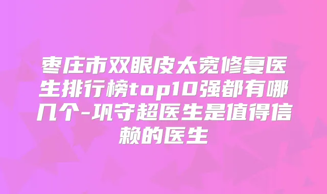 枣庄市双眼皮太宽修复医生排行榜top10强都有哪几个-巩守超医生是值得信赖的医生