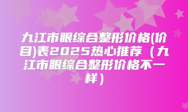 九江市眼综合整形价格(价目)表2025热心推荐（九江市眼综合整形价格不一样）