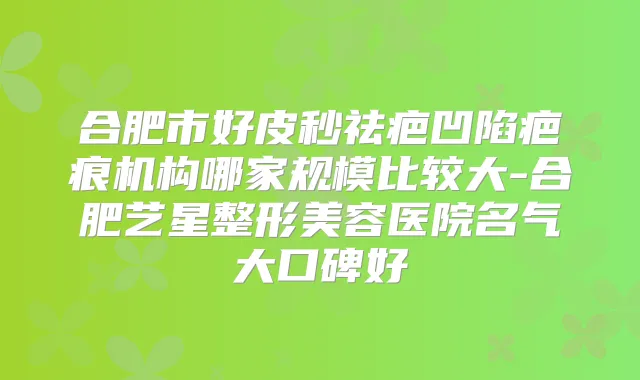 合肥市好皮秒祛疤凹陷疤痕机构哪家规模比较大-合肥艺星整形美容医院名气大口碑好