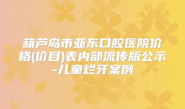 葫芦岛市亚东口腔医院价格(价目)表内部流传版公示-儿童烂牙案例