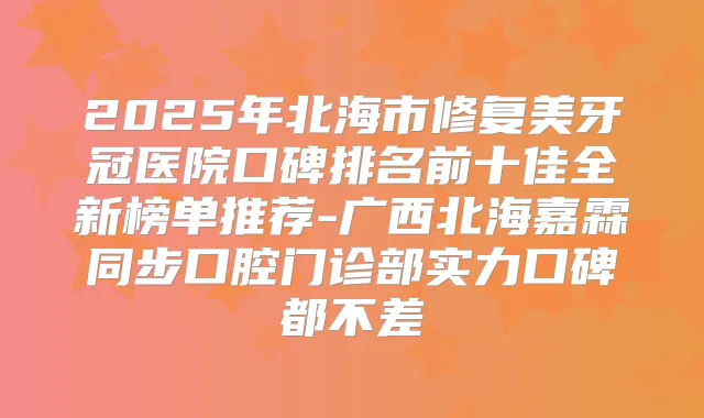 2025年北海市修复美牙冠医院口碑排名前十佳全新榜单推荐-广西北海嘉霖同步口腔门诊部实力口碑都不差
