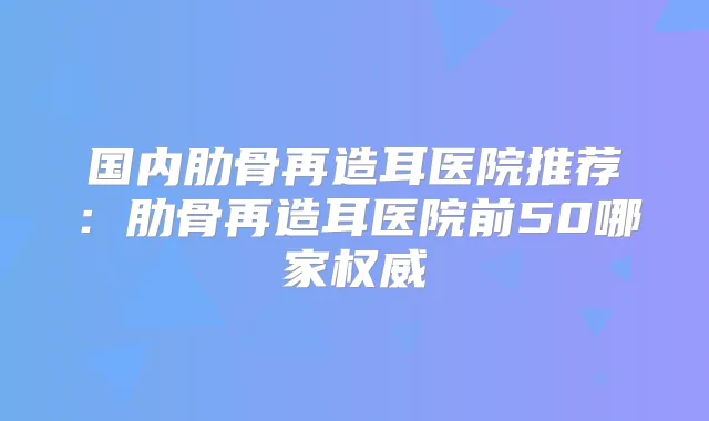 国内肋骨再造耳医院推荐:肋骨再造耳医院前50哪家
