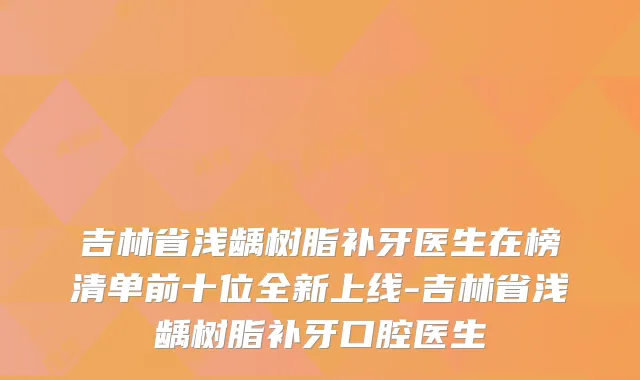 吉林省浅龋树脂补牙医生在榜清单前十位全新上线-吉林省浅龋树脂补牙口腔医生