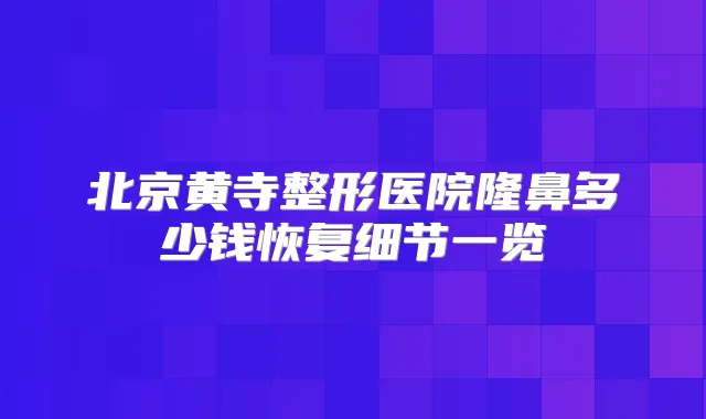 北京黄寺整形医院隆鼻多少钱恢复细节一览
