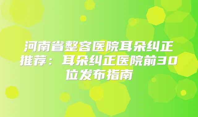 河南省整容医院耳朵纠正推荐:耳朵纠正医院前30位发布指南