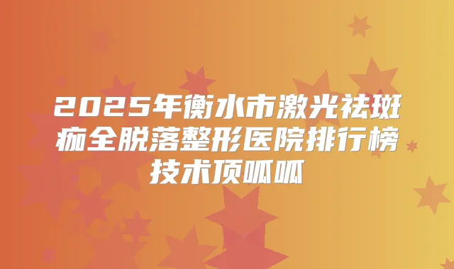 2025年衡水市激光祛斑痂全脱落整形医院排行榜技术顶呱呱