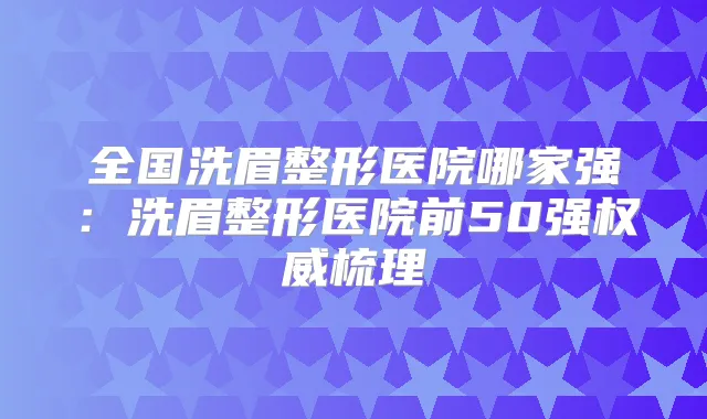 全国洗眉整形医院哪家强：洗眉整形医院前50强梳理