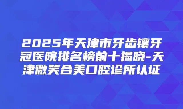 2025年天津市牙齿镶牙冠医院排名榜前十揭晓-天津微笑合美口腔诊所认证