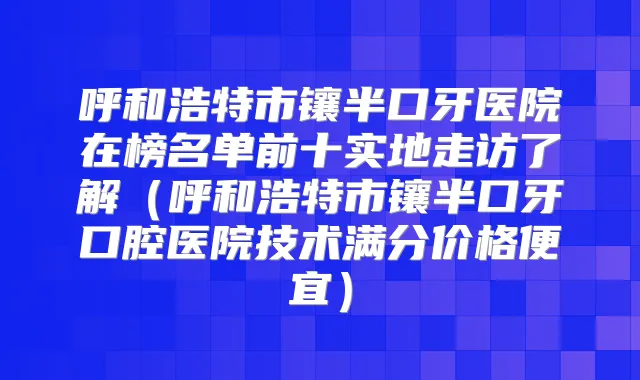 呼和浩特市镶半口牙医院在榜名单前十实地走访了解（呼和浩特市镶半口牙口腔医院技术满分价格便宜）