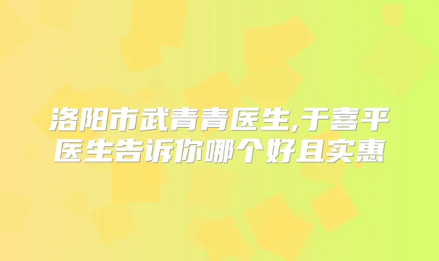 洛阳市武青青医生,于喜平医生告诉你哪个好且实惠