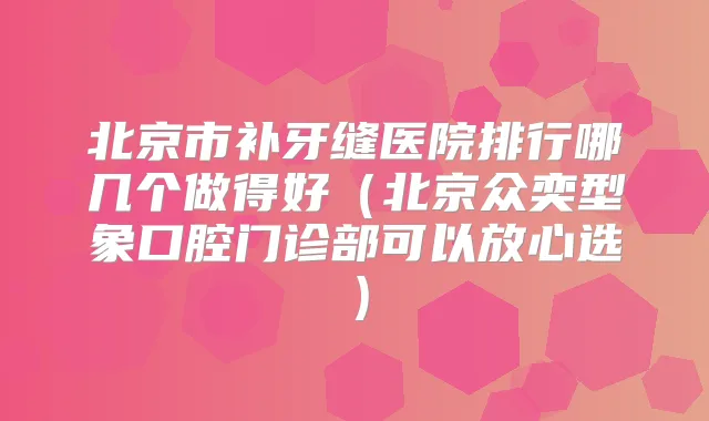 北京市补牙缝医院排行哪几个做得好(北京众奕型象口腔门诊部可以放心选)