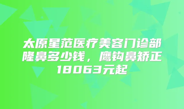 太原星范医疗美容门诊部隆鼻多少钱，鹰钩鼻矫正18063元起