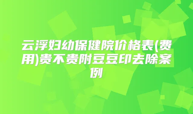 云浮妇幼保健院价格表(费用)贵不贵附豆豆印去除案例