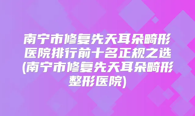 南宁市修复先天耳朵畸形医院排行前十名正规之选(南宁市修复先天耳朵畸形整形医院)