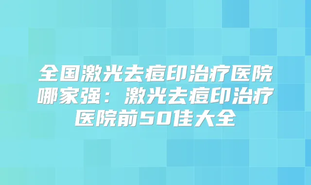 全国激光去痘印医院哪家强:激光去痘印医院前50佳大全